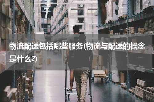 物流配送包括哪些服务(物流与配送的概念是什么?)
