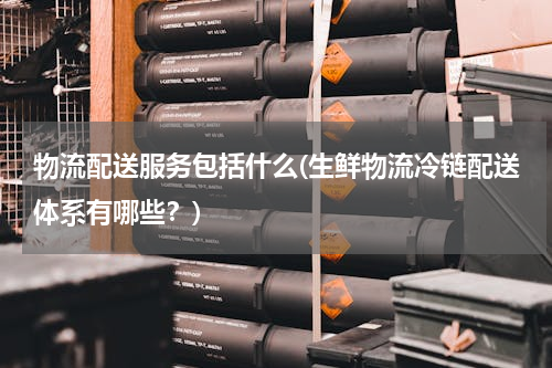 物流配送服务包括什么(生鲜物流冷链配送体系有哪些？)