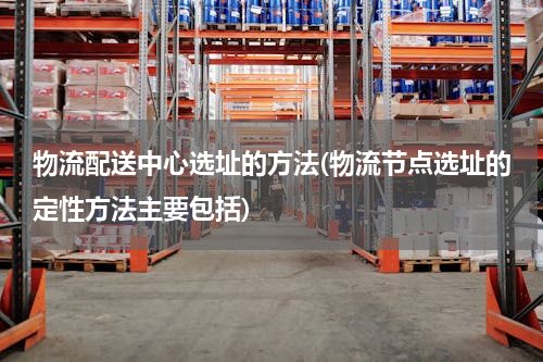 物流配送中心选址的方法(物流节点选址的定性方法主要包括)