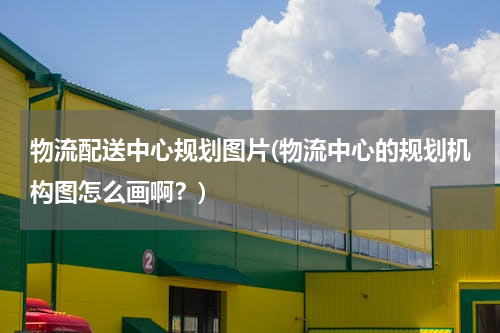 物流配送中心规划图片(物流中心的规划机构图怎么画啊？)
