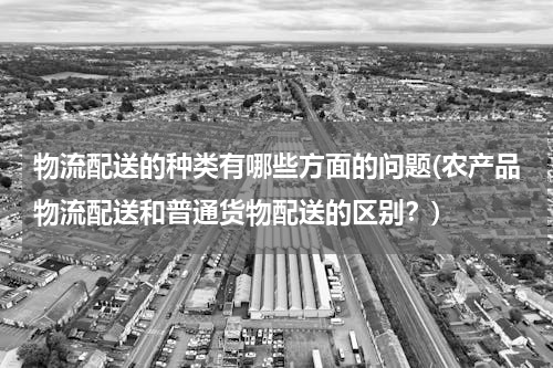 物流配送的种类有哪些方面的问题(农产品物流配送和普通货物配送的区别？)