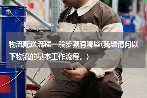 物流配送流程一般步骤有哪些(我想请问以下物流的基本工作流程。)