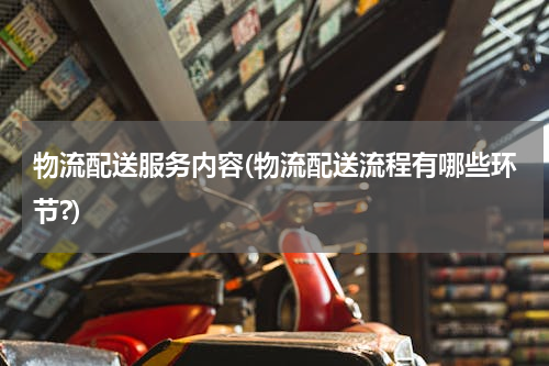 物流配送服务内容(物流配送流程有哪些环节?)