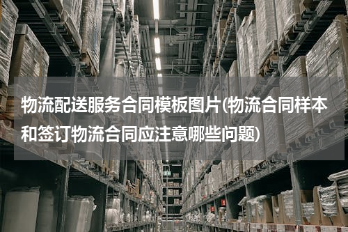 物流配送服务合同模板图片(物流合同样本和签订物流合同应注意哪些问题)