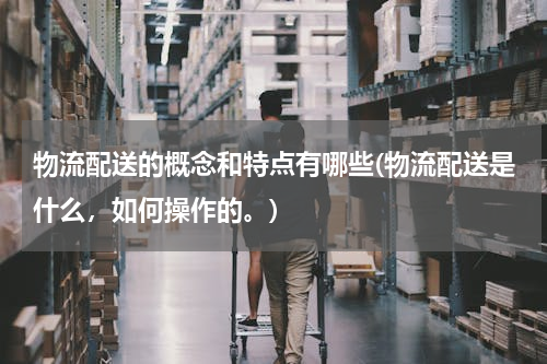 物流配送的概念和特点有哪些(物流配送是什么，如何操作的。)