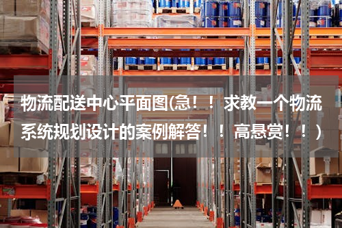 物流配送中心平面图(急！！求教一个物流系统规划设计的案例解答！！高悬赏！！)
