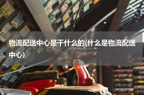 物流配送中心是干什么的(什么是物流配送中心)
