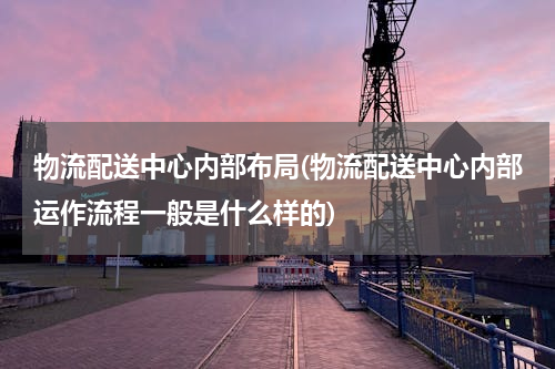 物流配送中心内部布局(物流配送中心内部运作流程一般是什么样的)