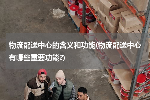 物流配送中心的含义和功能(物流配送中心有哪些重要功能?)