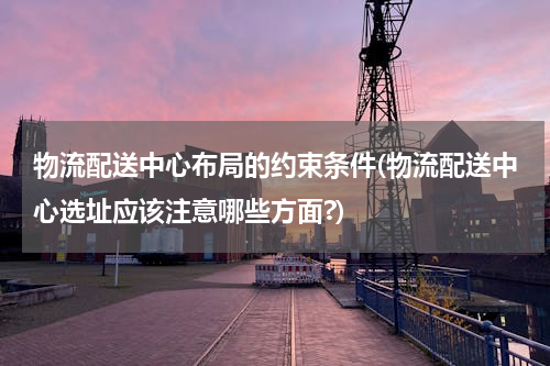 物流配送中心布局的约束条件(物流配送中心选址应该注意哪些方面?)