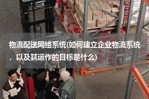 物流配送网络系统(如何建立企业物流系统，以及其运作的目标是什么)