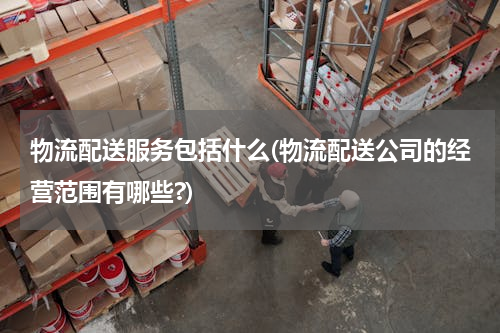 物流配送服务包括什么(物流配送公司的经营范围有哪些?)