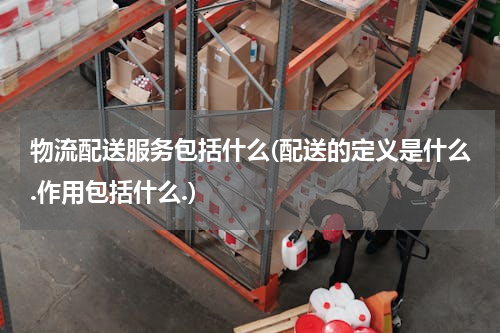 物流配送服务包括什么(配送的定义是什么.作用包括什么.)