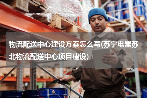物流配送中心建设方案怎么写(苏宁电器苏北物流配送中心项目建设)