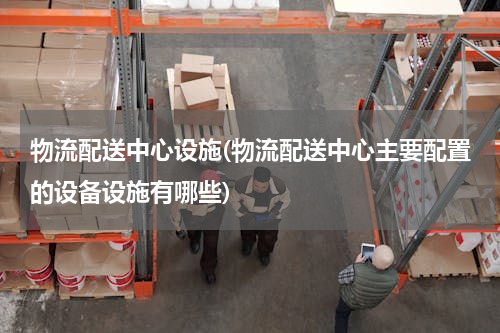 物流配送中心设施(物流配送中心主要配置的设备设施有哪些)