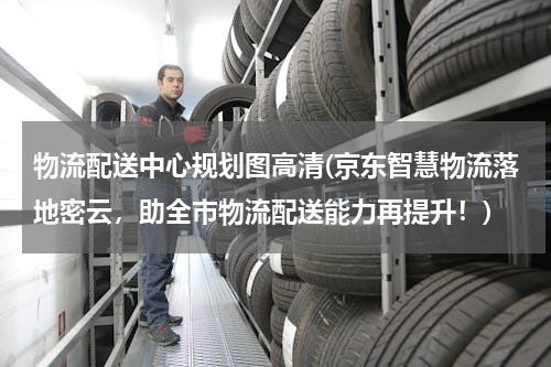 物流配送中心规划图高清(京东智慧物流落地密云，助全市物流配送能力再提升！)