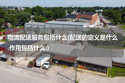 物流配送服务包括什么(配送的定义是什么.作用包括什么.)