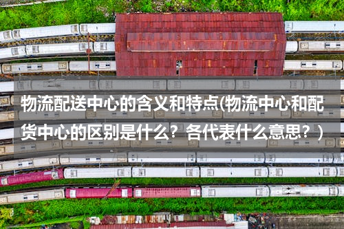 物流配送中心的含义和特点(物流中心和配货中心的区别是什么？各代表什么意思？)