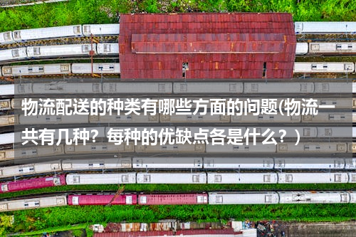 物流配送的种类有哪些方面的问题(物流一共有几种？每种的优缺点各是什么？)