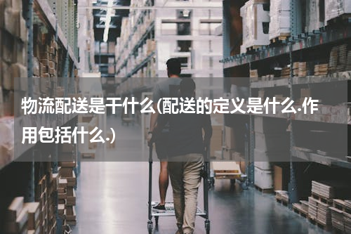 物流配送是干什么(配送的定义是什么.作用包括什么.)