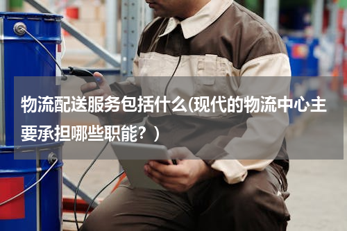 物流配送服务包括什么(现代的物流中心主要承担哪些职能？)