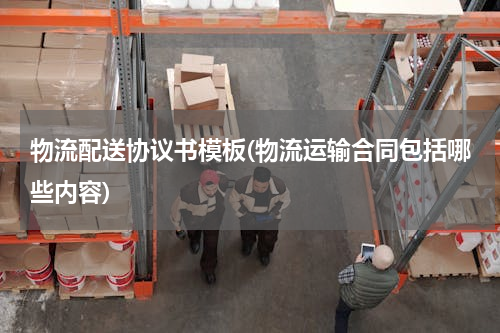物流配送协议书模板(物流运输合同包括哪些内容)