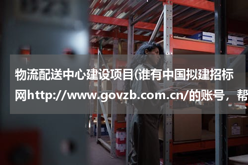 物流配送中心建设项目(谁有中国拟建招标网http://www.govzb.com.cn/的账号，帮我查个招标项目)