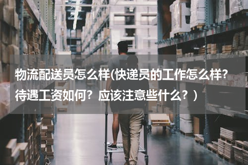 物流配送员怎么样(快递员的工作怎么样？待遇工资如何？应该注意些什么？)