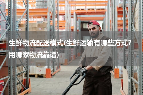 生鲜物流配送模式(生鲜运输有哪些方式？用哪家物流靠谱)