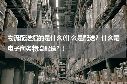 物流配送指的是什么(什么是配送？什么是电子商务物流配送？)