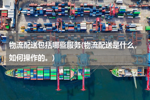 物流配送包括哪些服务(物流配送是什么，如何操作的。)