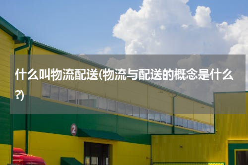 什么叫物流配送(物流与配送的概念是什么?)