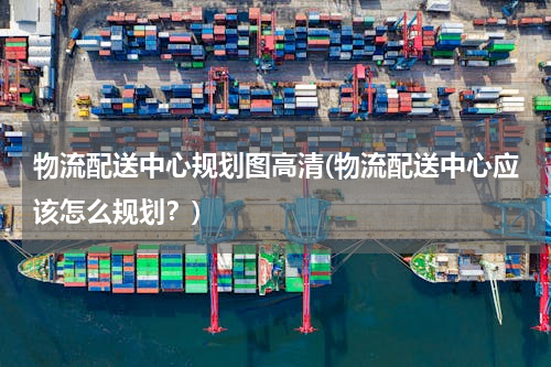 物流配送中心规划图高清(物流配送中心应该怎么规划？)