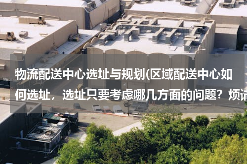物流配送中心选址与规划(区域配送中心如何选址，选址只要考虑哪几方面的问题？烦请专业人士详细回答！)
