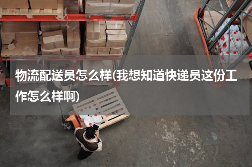 物流配送员怎么样(我想知道快递员这份工作怎么样啊)