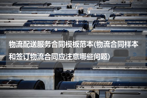 物流配送服务合同模板范本(物流合同样本和签订物流合同应注意哪些问题)