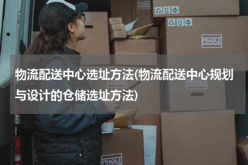 物流配送中心选址方法(物流配送中心规划与设计的仓储选址方法)