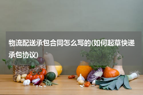 物流配送承包合同怎么写的(如何起草快递承包协议)