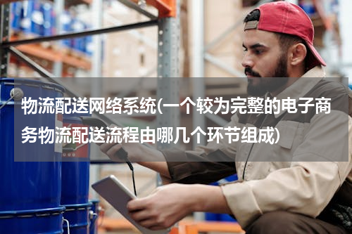 物流配送网络系统(一个较为完整的电子商务物流配送流程由哪几个环节组成)