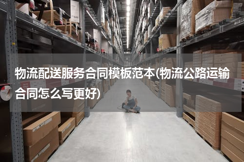 物流配送服务合同模板范本(物流公路运输合同怎么写更好)