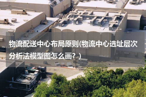 物流配送中心布局原则(物流中心选址层次分析法模型图怎么画？)