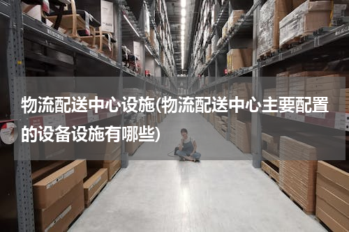 物流配送中心设施(物流配送中心主要配置的设备设施有哪些)