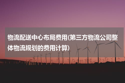 物流配送中心布局费用(第三方物流公司整体物流规划的费用计算)