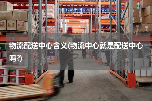 物流配送中心含义(物流中心就是配送中心吗?)