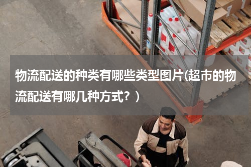 物流配送的种类有哪些类型图片(超市的物流配送有哪几种方式？)