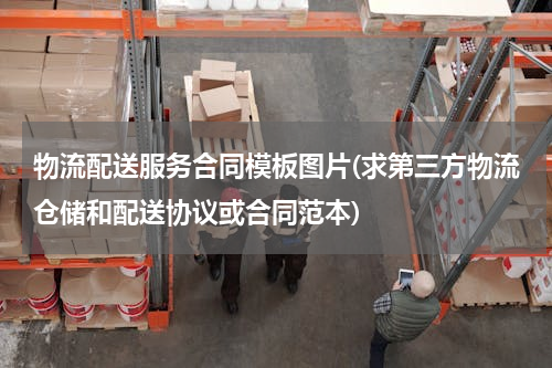 物流配送服务合同模板图片(求第三方物流仓储和配送协议或合同范本)