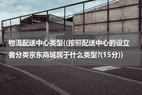 物流配送中心类型((按照配送中心的设立者分类京东商城属于什么类型?(15分))