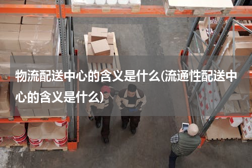 物流配送中心的含义是什么(流通性配送中心的含义是什么)