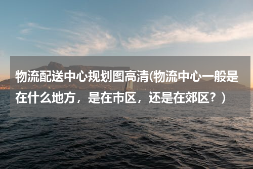 物流配送中心规划图高清(物流中心一般是在什么地方，是在市区，还是在郊区？)