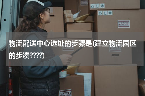 物流配送中心选址的步骤是(建立物流园区的步凑????)